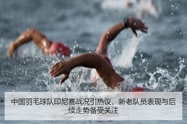 中国羽毛球队印尼赛战况引热议，新老队员表现与后续走势备受关注 - kaiyun